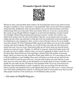 Persuasive Speech About Sweat
Whenever I hear, read and think about summer, the first thing that comes to my mind is Sweat.
Though it is healthy to sweat, sometimes it s uncomfortable when you are left with wet patches
around the body, problematic when you have blisters on your feet and sometimes it becomes
embarrassing when your socks and t shirts emit stench. However, if you are a sweaty person,
then surely you go through different struggles to avoid awkward situations; to keep yourself
into limelight without being irritating and annoying to anyone. Luckily, this summer, you
might not be going to face the same awkwardness. Because, we are going to give you some
simple and easy tricks, tips and hacks to help deal with your bothersome sweat and making you
less bothering to your companions. Here, we have some of the best advices for you to handle
sweat this summer. H1 Wear Waterproof Make up pexel.com Make sure you go in the sunlight
wearing water proof makeup. Obviously, you would not like your make up to be removed or
ruined with your very own sweat. Water proof make up will surely keep you from the hassle,
which your sweat can create. Though, it is difficult to swap new water proof make up kit with
the older one all of a sudden, within no time, you can do it gradually to make it easier for you.
H2 Spray Rose Water Pexel.com Your hand bag is already filled with number of necessary
things, which you need every day. Keep Rose Water spray bottle in it. It is sure going to be one
of the best additions to your handbag. Rose water will protect you from sun tan, and will also
keep the smell of sweat far away from you. You just need to spray rose water directly to your
face; once you reach your office or any destination to avoid the smell of sweat. It wouldn t create
trouble for your make up also. H3 Keep an Anti perspirant With You Every Time Pexel.com
Selecting a best anti perspirant is surely a tough job, when you are doing it for the first time.
Choose a perfect anti perspirant from a well reputed shop and use it after every 2 3 hours when you
feel a little odour emitting from yourself. It will keep the smell of sweat miles away from you and
other people would love to be around you. It will definitely make you feel
... Get more on HelpWriting.net ...
 