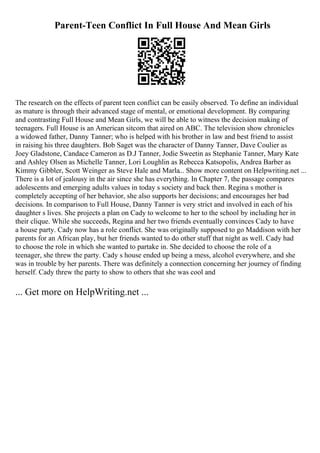 Parent-Teen Conflict In Full House And Mean Girls
The research on the effects of parent teen conflict can be easily observed. To define an individual
as mature is through their advanced stage of mental, or emotional development. By comparing
and contrasting Full House and Mean Girls, we will be able to witness the decision making of
teenagers. Full House is an American sitcom that aired on ABC. The television show chronicles
a widowed father, Danny Tanner; who is helped with his brother in law and best friend to assist
in raising his three daughters. Bob Saget was the character of Danny Tanner, Dave Coulier as
Joey Gladstone, Candace Cameron as D.J Tanner, Jodie Sweetin as Stephanie Tanner, Mary Kate
and Ashley Olsen as Michelle Tanner, Lori Loughlin as Rebecca Katsopolis, Andrea Barber as
Kimmy Gibbler, Scott Weinger as Steve Hale and Marla... Show more content on Helpwriting.net ...
There is a lot of jealousy in the air since she has everything. In Chapter 7, the passage compares
adolescents and emerging adults values in today s society and back then. Regina s mother is
completely accepting of her behavior, she also supports her decisions; and encourages her bad
decisions. In comparison to Full House, Danny Tanner is very strict and involved in each of his
daughter s lives. She projects a plan on Cady to welcome to her to the school by including her in
their clique. While she succeeds, Regina and her two friends eventually convinces Cady to have
a house party. Cady now has a role conflict. She was originally supposed to go Maddison with her
parents for an African play, but her friends wanted to do other stuff that night as well. Cady had
to choose the role in which she wanted to partake in. She decided to choose the role of a
teenager, she threw the party. Cady s house ended up being a mess, alcohol everywhere, and she
was in trouble by her parents. There was definitely a connection concerning her journey of finding
herself. Cady threw the party to show to others that she was cool and
... Get more on HelpWriting.net ...
 