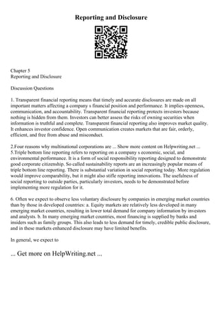 Reporting and Disclosure
Chapter 5
Reporting and Disclosure
Discussion Questions
1. Transparent financial reporting means that timely and accurate disclosures are made on all
important matters affecting a company s financial position and performance. It implies openness,
communication, and accountability. Transparent financial reporting protects investors because
nothing is hidden from them. Investors can better assess the risks of owning securities when
information is truthful and complete. Transparent financial reporting also improves market quality.
It enhances investor confidence. Open communication creates markets that are fair, orderly,
efficient, and free from abuse and misconduct.
2.Four reasons why multinational corporations are ... Show more content on Helpwriting.net ...
5.Triple bottom line reporting refers to reporting on a company s economic, social, and
environmental performance. It is a form of social responsibility reporting designed to demonstrate
good corporate citizenship. So called sustainability reports are an increasingly popular means of
triple bottom line reporting. There is substantial variation in social reporting today. More regulation
would improve comparability, but it might also stifle reporting innovations. The usefulness of
social reporting to outside parties, particularly investors, needs to be demonstrated before
implementing more regulation for it.
6. Often we expect to observe less voluntary disclosure by companies in emerging market countries
than by those in developed countries: a. Equity markets are relatively less developed in many
emerging market countries, resulting in lower total demand for company information by investors
and analysts. b. In many emerging market countries, most financing is supplied by banks and
insiders such as family groups. This also leads to less demand for timely, credible public disclosure,
and in these markets enhanced disclosure may have limited benefits.
In general, we expect to
... Get more on HelpWriting.net ...
 