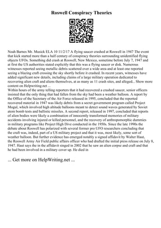 Roswell Conspiracy Theories
Noah Barnes Mr. Musick ELA 10 11/2/17 A flying saucer crashed at Roswell in 1947 The event
that kick started more than a half century of conspiracy theories surrounding unidentified flying
objects UFOs. Something did crash at Roswell, New Mexico, sometime before July 7, 1947 and
at first the US authorities stated explicitly that this was a flying saucer or disk. Numerous
witnesses reported seeing metallic debris scattered over a wide area and at least one reported
seeing a blazing craft crossing the sky shortly before it crashed. In recent years, witnesses have
added significant new details, including claims of a large military operation dedicated to
recovering alien craft and aliens themselves, at as many as 11 crash sites, and alleged... Show more
content on Helpwriting.net ...
Within hours of the army telling reporters that it had recovered a crashed saucer, senior officers
insisted that the only thing that had fallen from the sky had been a weather balloon. A report by
the Office of the Secretary of the Air Force released in 1995, concluded that the reported
recovered material in 1947 was likely debris from a secret government program called Project
Mogul, which involved high altitude balloons meant to detect sound waves generated by Soviet
atom bomb tests and ballistic missiles. A second report, released in 1997, concluded that reports
of alien bodies were likely a combination of innocently transformed memories of military
accidents involving injured or killed personnel, and the recovery of anthropomorphic dummies
in military programs like Project High Dive conducted in the 1950s. Since the late 1990s the
debate about Roswell has polarized with several former pro UFO researchers concluding that
the craft was, indeed, part of a US military project and that it was, most likely, some sort of
weather balloon. But further evidence has emerged notably a signed affidavit by Walter Haut,
the Roswell Army Air Field public affairs officer who had drafted the initial press release on July 8,
1947. Haut says the in the affidavit singed in 2002 that he saw an alien corpse and craft and that
he had been involved in a military cover up. He died in
... Get more on HelpWriting.net ...
 