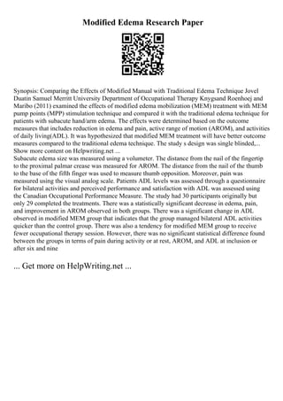 Modified Edema Research Paper
Synopsis: Comparing the Effects of Modified Manual with Traditional Edema Technique Jovel
Duatin Samuel Merritt University Department of Occupational Therapy Knygsand Roenhoej and
Maribo (2011) examined the effects of modified edema mobilization (MEM) treatment with MEM
pump points (MPP) stimulation technique and compared it with the traditional edema technique for
patients with subacute hand/arm edema. The effects were determined based on the outcome
measures that includes reduction in edema and pain, active range of motion (AROM), and activities
of daily living(ADL). It was hypothesized that modified MEM treatment will have better outcome
measures compared to the traditional edema technique. The study s design was single blinded,...
Show more content on Helpwriting.net ...
Subacute edema size was measured using a volumeter. The distance from the nail of the fingertip
to the proximal palmar crease was measured for AROM. The distance from the nail of the thumb
to the base of the fifth finger was used to measure thumb opposition. Moreover, pain was
measured using the visual analog scale. Patients ADL levels was assessed through a questionnaire
for bilateral activities and perceived performance and satisfaction with ADL was assessed using
the Canadian Occupational Performance Measure. The study had 30 participants originally but
only 29 completed the treatments. There was a statistically significant decrease in edema, pain,
and improvement in AROM observed in both groups. There was a significant change in ADL
observed in modified MEM group that indicates that the group managed bilateral ADL activities
quicker than the control group. There was also a tendency for modified MEM group to receive
fewer occupational therapy session. However, there was no significant statistical difference found
between the groups in terms of pain during activity or at rest, AROM, and ADL at inclusion or
after six and nine
... Get more on HelpWriting.net ...
 
