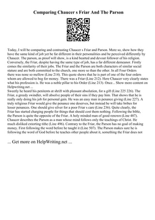 Comparing Chaucer s Friar And The Parson
Today, I will be comparing and contrasting Chaucer s Friar and Parson. More so, show how they
have the same kind of job yet be far different in their personalities and be perceived differently by
Chaucer. The parson, as proof will show, is a kind hearted and devout follower of his religion.
Conversely, the Friar, despite having the same type of job, has a far different demeanor. Firstly
comes the similarity of their jobs. The Friar and the Parson are both characters of similar social
stature and are both committed to the church, one more so than the other. In all Four Orders
there was none so mellow (Line 214). This quote shows that he is part of one of the four orders
whom are allowed to beg for money. There was a Friar (Line 212). Here Chaucer very clearly states
what his profession is. He was a noble pillar to his Order (Line 213). Once... Show more content on
Helpwriting.net ...
Sweetly he heard his penitents at shrift with pleasant absolution, for a gift (Line 225 226). The
Friar, a greedy swindler, will absolve people of their sins if they pay him. That shows that he is
really only doing his job for personal gain. He was an easy man in penance giving (Line 227). A
truly religious Friar would give the penance one deserves, but instead he will take bribes for
lesser penances. One should give silver for a poor Friar s care (Line 236). Quite clearly, the
Friar has started charging people for things that should cost them nothing. Following the bible,
the Parson is quite the opposite of the Friar. A holy minded man of good renown (Line 487).
Chaucer describes the Parson as a man whose mind follows only the teachings of Christ. He
much disliked extorting tithe (Line 496). Contrary to the Friar, the Parson has no goal of making
money. First following the word before he taught it (Line 507). The Parson makes sure he is
following the word of God before he teaches other people about it, something the Friar does not
... Get more on HelpWriting.net ...
 