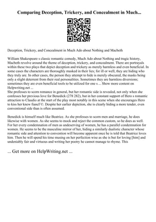 Comparing Deception, Trickery, and Concealment in Much...
Deception, Trickery, and Concealment in Much Ado about Nothing and Macbeth
William Shakespeare s classic romantic comedy, Much Ado about Nothing and tragic history,
Macbeth revolve around the theme of deception, trickery, and concealment. There are portrayals
within these two plays that depict deception and trickery as merely harmless and even beneficial. In
some cases the characters are thoroughly masked in their lies; for ill or well, they are hiding who
they truly are. In other cases, the person they attempt to hide is merely obscured, the masks being
only a slight deterrent from their real personalities. Sometimes they are harmless diversions;
sometimes they are even beneficial tools to be utilized for one s ... Show more content on
Helpwriting.net ...
She professes to scorn romance in general, but her romantic side is revealed, not only when she
confesses her previous love for Benedick (278 282), but in her constant support of Hero s romantic
attraction to Claudio at the start of the play most notably in this scene when she encourages Hero
to kiss her knew fiancГ©. Despite her earlier depiction, she is clearly hiding a more tender, even
conventional side than is often assumed.
Benedick is himself much like Beatrice. As she professes to scorn men and marriage, he does
likewise with women. As she seems to mock and reject the common custom, so he does as well.
For her every condemnation of men as undeserving of women, he has a parallel condemnation for
women. He seems to be the masculine mirror of her, hiding a similarly dualistic character whose
romantic side and attention to convention will become apparent once he is told that Beatrice loves
him. Then he will spend his time musing on her perfection wise as she is but for loving [him] and
undeniably fair and virtuous and writing her poetry he cannot manage to rhyme. This
... Get more on HelpWriting.net ...
 