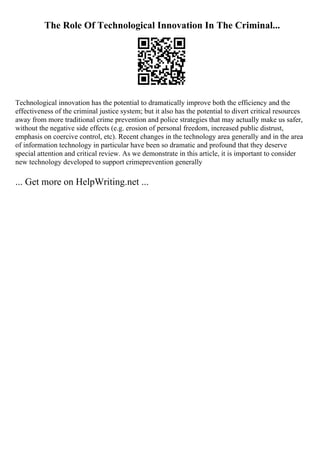 The Role Of Technological Innovation In The Criminal...
Technological innovation has the potential to dramatically improve both the efficiency and the
effectiveness of the criminal justice system; but it also has the potential to divert critical resources
away from more traditional crime prevention and police strategies that may actually make us safer,
without the negative side effects (e.g. erosion of personal freedom, increased public distrust,
emphasis on coercive control, etc). Recent changes in the technology area generally and in the area
of information technology in particular have been so dramatic and profound that they deserve
special attention and critical review. As we demonstrate in this article, it is important to consider
new technology developed to support crimeprevention generally
... Get more on HelpWriting.net ...
 