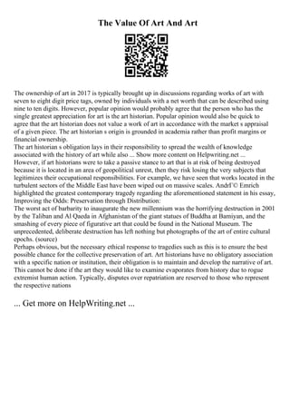 The Value Of Art And Art
The ownership of art in 2017 is typically brought up in discussions regarding works of art with
seven to eight digit price tags, owned by individuals with a net worth that can be described using
nine to ten digits. However, popular opinion would probably agree that the person who has the
single greatest appreciation for art is the art historian. Popular opinion would also be quick to
agree that the art historian does not value a work of art in accordance with the market s appraisal
of a given piece. The art historian s origin is grounded in academia rather than profit margins or
financial ownership.
The art historian s obligation lays in their responsibility to spread the wealth of knowledge
associated with the history of art while also ... Show more content on Helpwriting.net ...
However, if art historians were to take a passive stance to art that is at risk of being destroyed
because it is located in an area of geopolitical unrest, then they risk losing the very subjects that
legitimizes their occupational responsibilities. For example, we have seen that works located in the
turbulent sectors of the Middle East have been wiped out on massive scales. AndrГ© Emrich
highlighted the greatest contemporary tragedy regarding the aforementioned statement in his essay,
Improving the Odds: Preservation through Distribution:
The worst act of barbarity to inaugurate the new millennium was the horrifying destruction in 2001
by the Taliban and Al Qaeda in Afghanistan of the giant statues of Buddha at Bamiyan, and the
smashing of every piece of figurative art that could be found in the National Museum. The
unprecedented, deliberate destruction has left nothing but photographs of the art of entire cultural
epochs. (source)
Perhaps obvious, but the necessary ethical response to tragedies such as this is to ensure the best
possible chance for the collective preservation of art. Art historians have no obligatory association
with a specific nation or institution, their obligation is to maintain and develop the narrative of art.
This cannot be done if the art they would like to examine evaporates from history due to rogue
extremist human action. Typically, disputes over repatriation are reserved to those who represent
the respective nations
... Get more on HelpWriting.net ...
 
