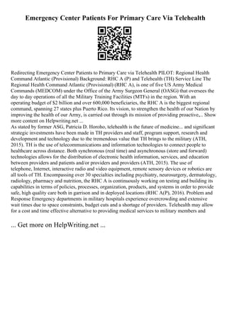 Emergency Center Patients For Primary Care Via Telehealth
Redirecting Emergency Center Patients to Primary Care via Telehealth PILOT: Regional Health
Command Atlantic (Provisional) Background: RHC A (P) and Telehealth (TH) Service Line The
Regional Health Command Atlantic (Provisional) (RHC A), is one of five US Army Medical
Commands (MEDCOM) under the Office of the Army Surgeon General (OASG) that oversees the
day to day operations of all the Military Training Facilities (MTFs) in the region. With an
operating budget of $2 billion and over 600,000 beneficiaries, the RHC A is the biggest regional
command, spanning 27 states plus Puerto Rico. Its vision, to strengthen the health of our Nation by
improving the health of our Army, is carried out through its mission of providing proactive,... Show
more content on Helpwriting.net ...
As stated by former ASG, Patricia D. Horoho, telehealth is the future of medicine... and significant
strategic investments have been made in TH providers and staff, program support, research and
development and technology due to the tremendous value that TH brings to the military (ATH,
2015). TH is the use of telecommunications and information technologies to connect people to
healthcare across distance. Both synchronous (real time) and asynchronous (store and forward)
technologies allows for the distribution of electronic health information, services, and education
between providers and patients and/or providers and providers (ATH, 2015). The use of
telephone, Internet, interactive radio and video equipment, remote sensory devices or robotics are
all tools of TH. Encompassing over 30 specialties including psychiatry, neurosurgery, dermatology,
radiology, pharmacy and nutrition, the RHC A is continuously working on testing and building its
capabilities in terms of policies, processes, organization, products, and systems in order to provide
safe, high quality care both in garrison and in deployed locations (RHC A(P), 2016). Problem and
Response Emergency departments in military hospitals experience overcrowding and extensive
wait times due to space constraints, budget cuts and a shortage of providers. Telehealth may allow
for a cost and time effective alternative to providing medical services to military members and
... Get more on HelpWriting.net ...
 