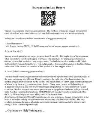 Extrapolation Lab Report
section{Measurement of oxygen consumption} The methods to measure oxygen consumption
either directly or by extrapolation can be classified into invasive and non invasive methods.
subsection{Invasive methods of measurement of oxygen consumption}
1. Bedside measure: 
I will discuss Lactate, $PCO_{2}$ difference, and mixed venous oxygen saturation. 
A. textit{Lactate}:
Normal arterial serum lactate ranges between 0 and 2 mmol/L. The production of lactate occurs
when tissues have insufficient supply of oxygen. The glycolysis for energy production is not
optimal in these low perfusion / low oxygen states. The body is forced to produce ATP (albeit
inefficiently) by anaerobic pathways. The end product of this anaerobic reaction is Lactate. Hence,
an increase in lactate can be a marker of low perfusion or low oxygen states. 
B. textit{Mixed venous oxygen saturation}:
The true mixed venous oxygen saturation is measured from a pulmonary artery catheter placed in
the main pulmonary arterial trunk. Blood returning to the right side of the heart contains the
residual oxygen after utilisation by the tissues. This makes the $MxVenO_{2}$ an indirect measure
of whole body tissue oxygen consumption. Acute ... Show more content on Helpwriting.net ...
In paediatric intensive care non invasive techniques are preferred for measurement of oxygen
extraction. Nuclear magnetic resonance spectroscopy is a popular method used in large research
units. Another variant is the functional MRI (fMRI) with blood oxygen level dependent effect
(BOLD). This technique has been widely used in the neuroscience
department.cite{Carlier:2006hg} Scientists are also able to measure oxygen consumption in the
brain in animal models by using fluorescence microscopy.cite{Dmitriev:2012kb} The only
available technique for use as a bedside non invasive measure in the paediatric intensive care
setting is Near InfraRed Spectroscopy
... Get more on HelpWriting.net ...
 