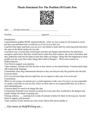 Thesis Statement For The Position Of Exotic Pets
opic:_____having extioc pets___________________________
Position:____________________________Againest ____________________
Introduction:
Lead (attention grabber/WOW statement/Hook) _when we were young we all wanted an exotic
pet like a pet polarbear but it would eat us or use us as a chew toy
Lead the lions tigers and bears you see on tv are trained a made safer by removing teeth and claws
the ones on the black market are not safe
Lead there was a woman that owned tigers and they got hungry and killed her she died know
enough to realie know that they would eat her when they had a chance. she went to feed them and
they grabed her and tore her apart at least they didn t go hungry. things like this happened to many
people over the years their many things that could of changed ... Show more content on
Helpwriting.net ...
First Point to support your position:
Topic sentence Animals feel like the like us they deserve to be treated better. Concrete detail dogs
talk useing body langauge
Commentary since dog communicate that prove they can feel,not only the good but also the bad.
Concrete detail
If we can not treat dogs and cats right how are we supose to take care of an exotic pet.`
Commentary
When we are young, our parents give a small organism to take care of to prove we are responable
to a plant a rock that we can not lose .Once we show that we are responceable they let us have a
more demanding pet.
Concrete detail we need to do things like that
Commentary If people were trained on caring for excoic pets they would know the dangers and
maybe change the minds on getting one.
Closing sentence ____learning how to take of animals is better for them in the long run. Second
Point to support your position
Topic sentence Exotic animal can carry exotic illness that can be deadly to
... Get more on HelpWriting.net ...
 