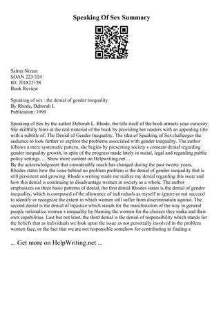 Speaking Of Sex Summary
Salma Nizam
SOAN 223/324
ID: 201822158
Book Review
Speaking of sex : the denial of gender inequality
By Rhode, Deborah L
Publication: 1999
Speaking of Sex by the author Deborah L. Rhode, the title itself of the book attracts your curiosity.
She skillfully hints at the real material of the book by providing her readers with an appealing title
with a subtitle of, The Denial of Gender Inequality. The idea of Speaking of Sexchallenges the
audience to look further or explore the problems associated with gender inequality. The author
follows a mere systematic pattern, she begins by presenting society s constant denial regarding
gender inequality growth, in spite of the progress made lately in social, legal and regarding public
policy settings. ... Show more content on Helpwriting.net ...
By the acknowledgment that considerably much has changed during the past twenty years,
Rhodes states how the issue behind no problem problem is the denial of gender inequality that is
still persistent and growing. Rhode s writing made me realize my denial regarding this issue and
how this denial is continuing to disadvantage women in society as a whole. The author
emphasizes on three basic patterns of denial, the first denial Rhodes states is the denial of gender
inequality, which is composed of the allowance of individuals as myself to ignore or not succeed
to identify or recognize the extent in which women still suffer from discrimination against. The
second denial is the denial of injustice which stands for the manifestation of the way in general
people rationalize women s inequality by blaming the women for the choices they make and their
own capabilities. Last but not least, the third denial is the denial of responsibility which stands for
the beliefs that as individuals we look upon the issue as not personally involved in the problem
women face, or the fact that we are not responsible somehow for contributing to finding a
... Get more on HelpWriting.net ...
 