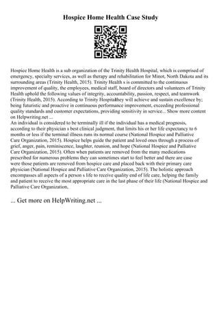 Hospice Home Health Case Study
Hospice Home Health is a sub organization of the Trinity Health Hospital, which is comprised of
emergency, specialty services, as well as therapy and rehabilitation for Minot, North Dakota and its
surrounding areas (Trinity Health, 2015). Trinity Health s is committed to the continuous
improvement of quality, the employees, medical staff, board of directors and volunteers of Trinity
Health uphold the following values of integrity, accountability, passion, respect, and teamwork
(Trinity Health, 2015). According to Trinity Hospitalthey will achieve and sustain excellence by;
being futuristic and proactive in continuous performance improvement, exceeding professional
quality standards and customer expectations, providing sensitivity in service... Show more content
on Helpwriting.net ...
An individual is considered to be terminally ill if the individual has a medical prognosis,
according to their physician s best clinical judgment, that limits his or her life expectancy to 6
months or less if the terminal illness runs its normal course (National Hospice and Palliative
Care Organization, 2015). Hospice helps guide the patient and loved ones through a process of
grief, anger, pain, reminiscence, laughter, reunion, and hope (National Hospice and Palliative
Care Organization, 2015). Often when patients are removed from the many medications
prescribed for numerous problems they can sometimes start to feel better and there are case
were those patients are removed from hospice care and placed back with their primary care
physician (National Hospice and Palliative Care Organization, 2015). The holistic approach
encompasses all aspects of a person s life to receive quality end of life care, helping the family
and patient to receive the most appropriate care in the last phase of their life (National Hospice and
Palliative Care Organization,
... Get more on HelpWriting.net ...
 