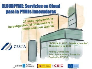 CLOUDPYME: Servicios en Cloud
para la PYMEs innovadoras
“FORUM CLOUD: Súbete a la nube”
18 de marzo de 2014
Andrés Gómez Tato
Adm. Aplicaciones y Proyectos
Fundación CESGA
 