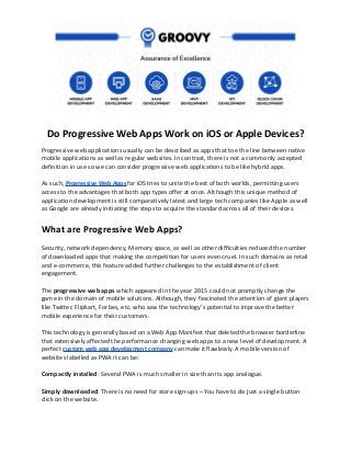 Do Progressive Web Apps Work on iOS or Apple Devices?
Progressive web applications usually can be described as apps that toe the line between native
mobile applications as well as regular websites. In contrast, there is not a commonly accepted
definition in use so we can consider progressive web applications to be like hybrid apps.
As such, Progressive Web Apps for iOS tries to unite the best of both worlds, permitting users
access to the advantages that both app types offer at once. Although this unique method of
application development is still comparatively latest and large tech companies like Apple as well
as Google are already initiating the steps to acquire the standard across all of their devices.
What are Progressive Web Apps?
Security, network dependency, Memory space, as well as other difficulties reduced the number
of downloaded apps that making the competition for users even cruel. In such domains as retail
and e-commerce, this feature added further challenges to the establishment of client
engagement.
The progressive web apps which appeared in the year 2015 could not promptly change the
game in the domain of mobile solutions. Although, they fascinated the attention of giant players
like Twitter, Flipkart, Forbes, etc. who saw the technology's potential to improve the better
mobile experience for their customers.
This technology is generally based on a Web App Manifest that deleted the browser borderline
that extensively affected the performance changing web apps to a new level of development. A
perfect custom web app development company can make it flawlessly. A mobile version of
websites labelled as PWA it can be:
Compactly installed: Several PWA is much smaller in size than its app analogue.
Simply downloaded: There is no need for store sign-ups – You have to do just a single button
click on the website.
 