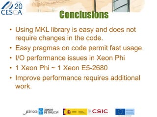 Conclusions
• Using MKL library is easy and does not
require changes in the code.
• Easy pragmas on code permit fast usage
• I/O performance issues in Xeon Phi
• 1 Xeon Phi ~ 1 Xeon E5-2680
• Improve performance requires additional
work.
 