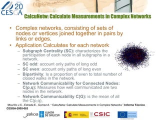 CalcuNetw: Calculate Measurements in Complex Networks
• Complex networks, consisting of sets of
nodes or vertices joined together in pairs by
links or edges.
• Application Calculates for each network:
– Subgraph Centrality (SC): characterizes the
participation of each node in all subgraphs in a
network.
– SC odd: account only paths of long odd
– SC even: account only paths of long even
– Bipartivity: Is a proportion of even to total number of
closed walks in the network.
– Network Communicability for Connected Nodes:
C(p,q): Measures how well communicated are two
nodes in the network.
– Network Communicability C(G): is the mean of all
the C(p,q),
Mouriño J.C., Estrada E., Gomez A. “ CalcuNetw: Calculate Measurements in Complex Networks ”,Informe Técnico
CESGA-2005-003
 