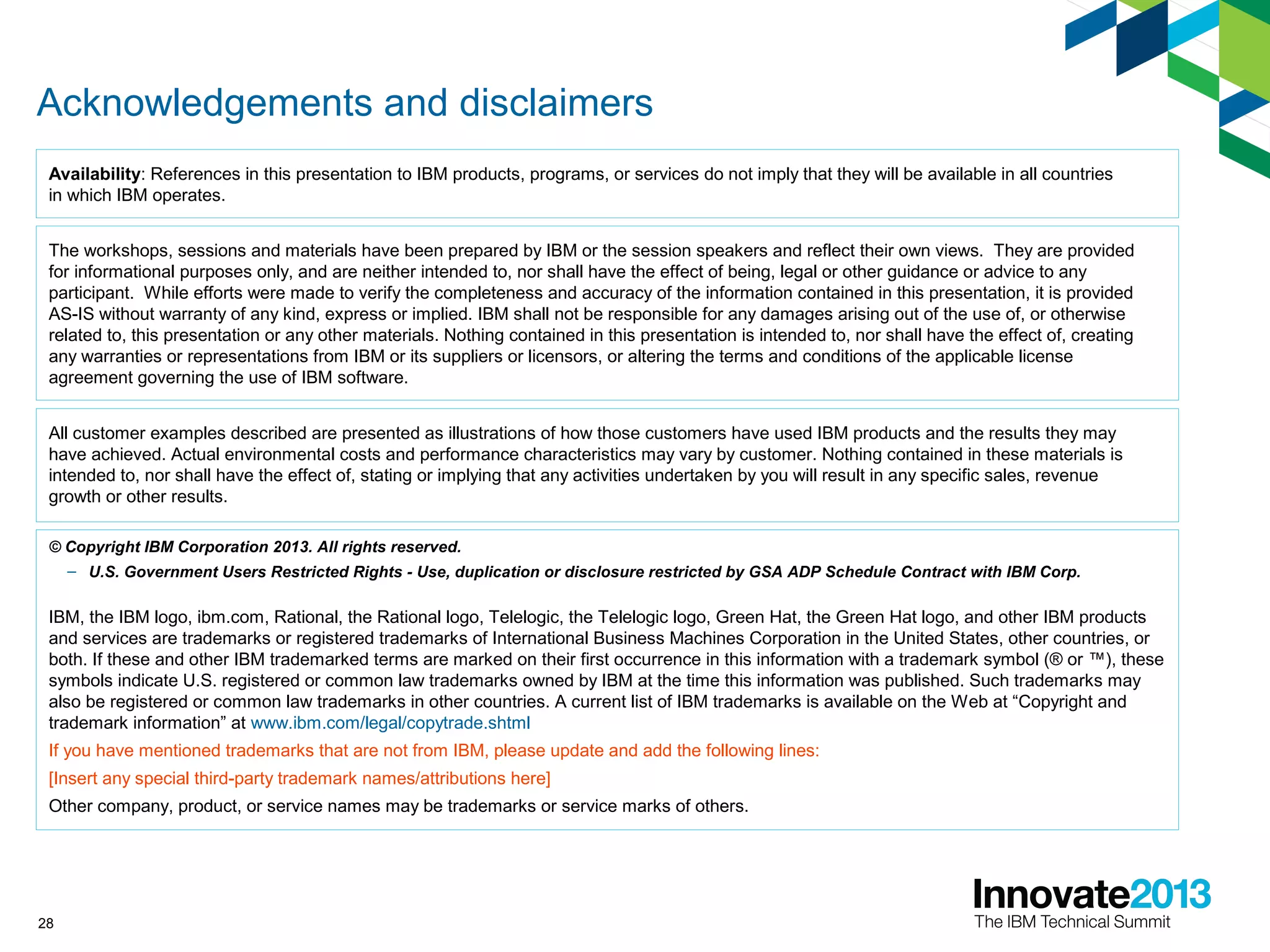 28
Acknowledgements and disclaimers
© Copyright IBM Corporation 2013. All rights reserved.
– U.S. Government Users Restricted Rights - Use, duplication or disclosure restricted by GSA ADP Schedule Contract with IBM Corp.
IBM, the IBM logo, ibm.com, Rational, the Rational logo, Telelogic, the Telelogic logo, Green Hat, the Green Hat logo, and other IBM products
and services are trademarks or registered trademarks of International Business Machines Corporation in the United States, other countries, or
both. If these and other IBM trademarked terms are marked on their first occurrence in this information with a trademark symbol (® or ™), these
symbols indicate U.S. registered or common law trademarks owned by IBM at the time this information was published. Such trademarks may
also be registered or common law trademarks in other countries. A current list of IBM trademarks is available on the Web at “Copyright and
trademark information” at www.ibm.com/legal/copytrade.shtml
If you have mentioned trademarks that are not from IBM, please update and add the following lines:
[Insert any special third-party trademark names/attributions here]
Other company, product, or service names may be trademarks or service marks of others.
Availability: References in this presentation to IBM products, programs, or services do not imply that they will be available in all countries
in which IBM operates.
The workshops, sessions and materials have been prepared by IBM or the session speakers and reflect their own views. They are provided
for informational purposes only, and are neither intended to, nor shall have the effect of being, legal or other guidance or advice to any
participant. While efforts were made to verify the completeness and accuracy of the information contained in this presentation, it is provided
AS-IS without warranty of any kind, express or implied. IBM shall not be responsible for any damages arising out of the use of, or otherwise
related to, this presentation or any other materials. Nothing contained in this presentation is intended to, nor shall have the effect of, creating
any warranties or representations from IBM or its suppliers or licensors, or altering the terms and conditions of the applicable license
agreement governing the use of IBM software.
All customer examples described are presented as illustrations of how those customers have used IBM products and the results they may
have achieved. Actual environmental costs and performance characteristics may vary by customer. Nothing contained in these materials is
intended to, nor shall have the effect of, stating or implying that any activities undertaken by you will result in any specific sales, revenue
growth or other results.
 