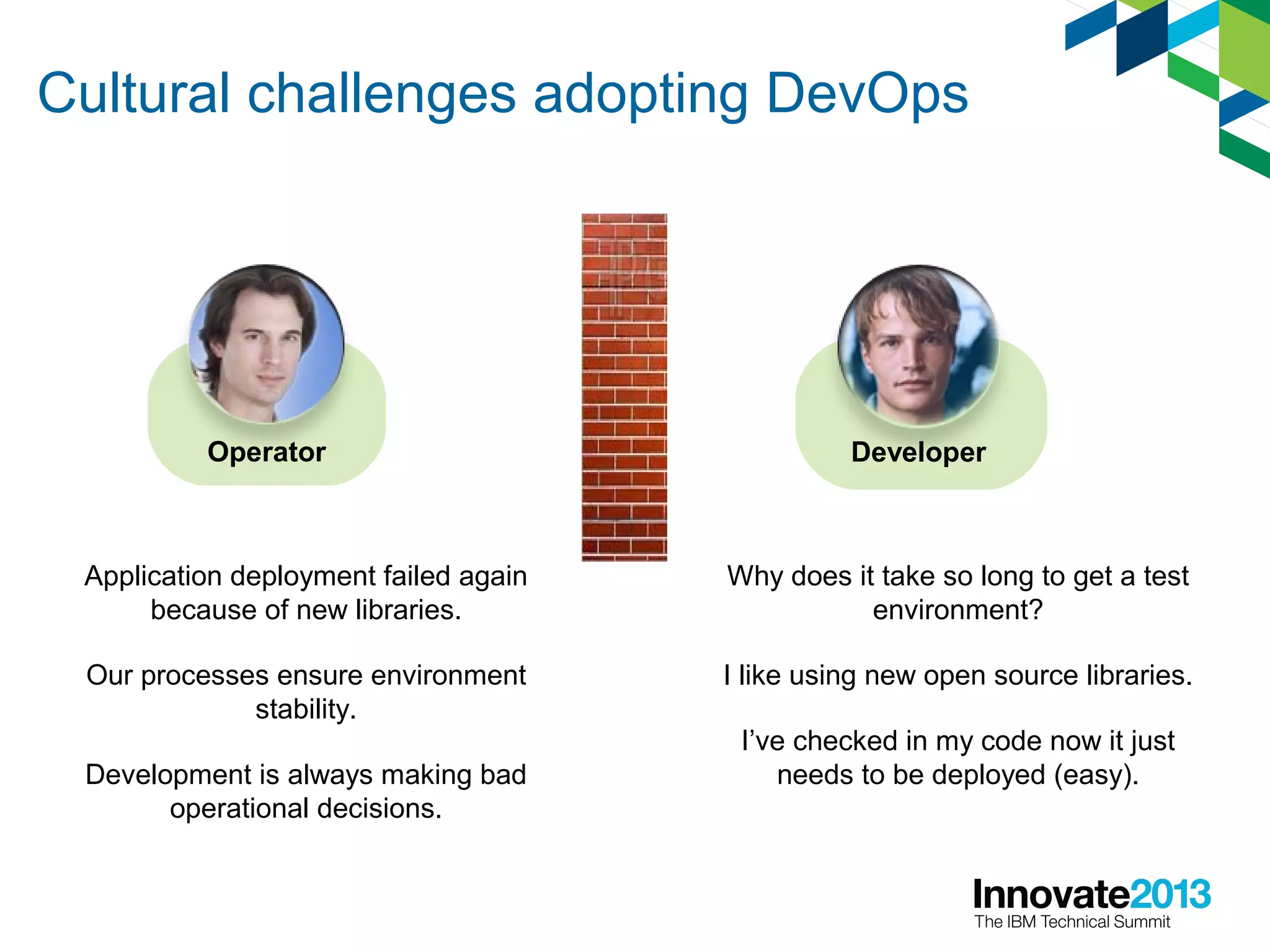 Cultural challenges adopting DevOps
DeveloperOperator
Why does it take so long to get a test
environment?
I like using new open source libraries.
I’ve checked in my code now it just
needs to be deployed (easy).
Application deployment failed again
because of new libraries.
Our processes ensure environment
stability.
Development is always making bad
operational decisions.
 