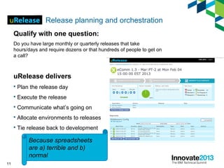 11
Release planning and orchestration
Qualify with one question:
Do you have large monthly or quarterly releases that take
hours/days and require dozens or that hundreds of people to get on
a call?
uRelease delivers
 Plan the release day
 Execute the release
 Communicate what’s going on
 Allocate environments to releases
 Tie release back to development
Because spreadsheets
are a) terrible and b)
normal
 