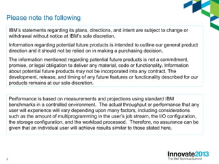 2
Please note the following
IBM’s statements regarding its plans, directions, and intent are subject to change or
withdrawal without notice at IBM’s sole discretion.
Information regarding potential future products is intended to outline our general product
direction and it should not be relied on in making a purchasing decision.
The information mentioned regarding potential future products is not a commitment,
promise, or legal obligation to deliver any material, code or functionality. Information
about potential future products may not be incorporated into any contract. The
development, release, and timing of any future features or functionality described for our
products remains at our sole discretion.
Performance is based on measurements and projections using standard IBM
benchmarks in a controlled environment. The actual throughput or performance that any
user will experience will vary depending upon many factors, including considerations
such as the amount of multiprogramming in the user’s job stream, the I/O configuration,
the storage configuration, and the workload processed. Therefore, no assurance can be
given that an individual user will achieve results similar to those stated here.
 