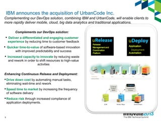 9
Deployment
Enhancing Continuous Release and Deployment:
 Drive down cost by automating manual tasks,
eliminating wait-time and rework
 Speed time to market by increasing the frequency
of software delivery
 Reduce risk through increased compliance of
application deployments.
Complements our DevOps solution:
 Deliver a differentiated and engaging customer
experience by reducing time to customer feedback
 Quicker time-to-value of software-based innovation
with improved predictability and success
 Increased capacity to innovate by reducing waste
and rework in order to shift resources to high-value
activities
IBM announces the acquisition of UrbanCode Inc.
Complementing our DevOps solution, combining IBM and UrbanCode, will enable clients to
more rapidly deliver mobile, cloud, big data analytics and traditional applications.
 