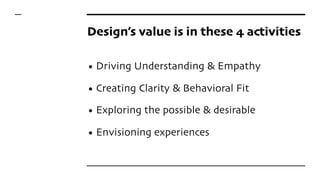Design’s value is in these 4 activities
• Driving Understanding & Empathy
• Creating Clarity & Behavioral Fit
• Exploring ...