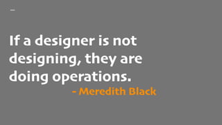 If a designer is not
designing, they are
doing operations.
- Meredith Black
 