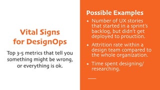 Vital Signs
for DesignOps
Top 3-5 metrics that tell you
something might be wrong,
or everything is ok.
Possible Examples
• Number of UX stories
that started in a sprint’s
backlog, but didn’t get
deployed to prouction.
• Attrition rate within a
design team compared to
the whole organization.
• Time spent designing/
researching.
 