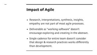 Impact of Agile
• Research, interpretations, synthesis, insights,
empathy are not part of most agile processes.
• Deliverable as “working software” doesn’t
encourage exploring and creating in the abstract.
• Single cadence for entire team doesn’t consider
that design & research practices works differently
than development.
 