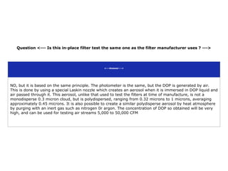 Question <--- Is this in-place filter test the same one as the filter manufacturer uses ? --->
<---Answer--->
NO, but it is based on the same principle. The photometer is the same, but the DOP is generated by air.
This is done by using a special Laskin nozzle which creates an aerosol when it is immersed in DOP liquid and
air passed through it. This aerosol, unlike that used to test the filters at time of manufacture, is not a
monodisperse 0.3 micron cloud, but is polydispersed, ranging from 0.32 microns to 1 microns, averaging
approximately 0.45 microns. It is also possible to create a similar polydisperse aerosol by heat atmosphere
by purging with an inert gas such as nitrogen 0r argon. The concentration of DOP so obtained will be very
high, and can be used for testing air streams 5,000 to 50,000 CFM
 