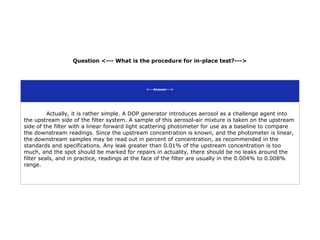 Question <--- What is the procedure for in-place test?--->
<---Answer--->
Actually, it is rather simple. A DOP generator introduces aerosol as a challenge agent into
the upstream side of the filter system. A sample of this aerosol-air mixture is taken on the upstream
side of the filter with a linear forward light scattering photometer for use as a baseline to compare
the downstream readings. Since the upstream concentration is known, and the photometer is linear,
the downstream samples may be read out in percent of concentration, as recommended in the
standards and specifications. Any leak greater than 0.01% of the upstream concentration is too
much, and the spot should be marked for repairs in actuality, there should be no leaks around the
filter seals, and in practice, readings at the face of the filter are usually in the 0.004% to 0.008%
range.
 