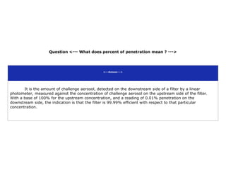 Question <--- What does percent of penetration mean ? --->
<---Answer--->
It is the amount of challenge aerosol, detected on the downstream side of a filter by a linear
photometer, measured against the concentration of challenge aerosol on the upstream side of the filter.
With a base of 100% for the upstream concentration, and a reading of 0.01% penetration on the
downstream side, the indication is that the filter is 99.99% efficient with respect to that particular
concentration.
 