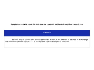 Question <--- Why can't the leak test be run with ambient air within a room ? --->
<---Answer--->
Because they’re usually isn't enough particulate matter in the ambient to be used as a challenge.
The minimum specified by AACC-2T is 3x10 power 5 particles of plus 0.5 microns.
 