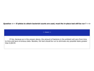 Question <--- If plates to obtain bacterial counts are used, must the in-place test still be run ? --->
<---Answer--->
If Yes, because as in the answer above, the amount of bacteria in the ambient will vary from time
to time and give erroneous data. Besides, the test should be run to eliminate any possible leaks greater
than 0.001%
 