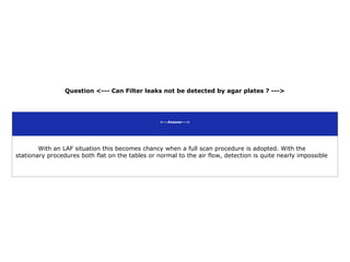 Question <--- Can Filter leaks not be detected by agar plates ? --->
<---Answer--->
With an LAF situation this becomes chancy when a full scan procedure is adopted. With the
stationary procedures both flat on the tables or normal to the air flow, detection is quite nearly impossible
 