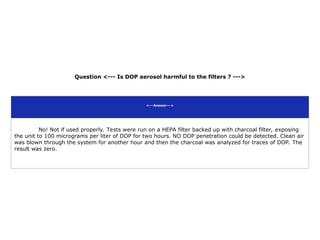 Question <--- Is DOP aerosol harmful to the filters ? --->
<---Answer--->
No! Not if used properly. Tests were run on a HEPA filter backed up with charcoal filter, exposing
the unit to 100 micrograms per liter of DOP for two hours. NO DOP penetration could be detected. Clean air
was blown through the system for another hour and then the charcoal was analyzed for traces of DOP. The
result was zero.
 