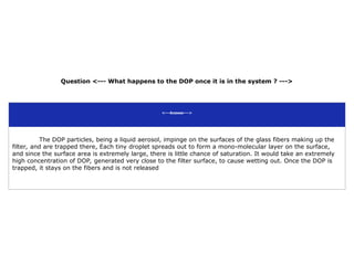 Question <--- What happens to the DOP once it is in the system ? --->
<---Answer--->
The DOP particles, being a liquid aerosol, impinge on the surfaces of the glass fibers making up the
filter, and are trapped there, Each tiny droplet spreads out to form a mono-molecular layer on the surface,
and since the surface area is extremely large, there is little chance of saturation. It would take an extremely
high concentration of DOP, generated very close to the filter surface, to cause wetting out. Once the DOP is
trapped, it stays on the fibers and is not released
 