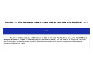 Question <--- When DOP is used to test a system, does the room have to be wiped down ? --->
<---Answer--->
No, since a comparatively small amount of DOP is released into the clean area, and most of this is
swept out in the air stream. Some may impinge on room surfaces, but his amount is negligible since the
particles are so small they are subject to Brownian movement and remain suspended until the filter
material finally traps them.
 