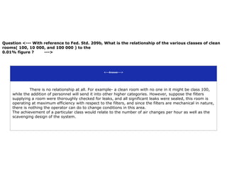 Question <--- With reference to Fed. Std. 209b, What is the relationship of the various classes of clean
rooms( 100, 10 000, and 100 000 ) to the
0.01% figure ? --->
<---Answer--->
There is no relationship at all. For example- a clean room with no one in it might be class 100,
while the addition of personnel will send it into other higher categories. However, suppose the filters
supplying a room were thoroughly checked for leaks, and all significant leaks were sealed, this room is
operating at maximum efficiency with respect to the filters, and since the filters are mechanical in nature,
there is nothing the operator can do to change conditions in this area.
The achievement of a particular class would relate to the number of air changes per hour as well as the
scavenging design of the system.
 