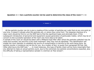 Question <--- Can a particle counter not be used to determine the class of the room ? --->
<---Answer--->
All the particle counter can do is give a reading of the number of particles per cubic foot at any one point at
one time. It doesn't indicate what the particles are, or where they come from. The stepwise checkout of a
clean room should be first to run the DOP test to find the significant leaks and eliminate them. If the
subsequent introduction of personnel and equipment causes generation of particulate matter, which may be of
concern to the successful operation of the room one more step to be taken.
A sample of the room air should be taken with a Millipore-type filter after which the particles collected may be
sized and counted, but and this is the most important- they may now be identified. This identification will
enable the room operator to establish the source of contamination is harmful to the work being done. No
particle counter in existence can do this for you. As a matter of fact, to quote from paragraph 60 Fed, Std,
209a referring to the DOP test," .... In most instances, this type of facility check will be more meaningful than
any attempt to make an actual particle count, due to the extremely low particle concentrations expected, plus
the difficulty of taking a representative sample in a laminar air flow stream".
 