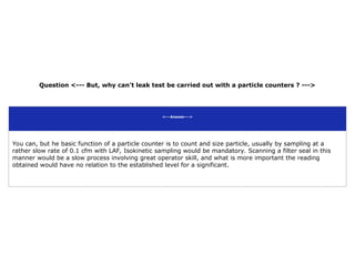 Question <--- But, why can't leak test be carried out with a particle counters ? --->
<---Answer--->
You can, but he basic function of a particle counter is to count and size particle, usually by sampling at a
rather slow rate of 0.1 cfm with LAF, Isokinetic sampling would be mandatory. Scanning a filter seal in this
manner would be a slow process involving great operator skill, and what is more important the reading
obtained would have no relation to the established level for a significant.
 