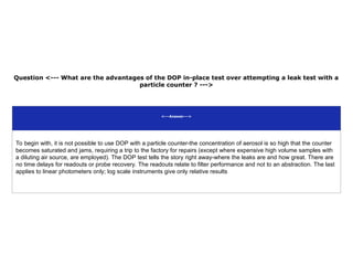 Question <--- What are the advantages of the DOP in-place test over attempting a leak test with a
particle counter ? --->
<---Answer--->
To begin with, it is not possible to use DOP with a particle counter-the concentration of aerosol is so high that the counter
becomes saturated and jams, requiring a trip to the factory for repairs (except where expensive high volume samples with
a diluting air source, are employed). The DOP test tells the story right away-where the leaks are and how great. There are
no time delays for readouts or probe recovery. The readouts relate to filter performance and not to an abstraction. The last
applies to linear photometers only; log scale instruments give only relative results
 