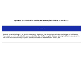 Question <--- How often should the DOP in-place test to be run ? --->
<---Answer--->
Because some high-efficiency air filtration systems are used more than others, there is no standard answer to this question.
However, to be on the safe side, it is recommended that after the first complete checkout following installation, a check of the
filter seals be made on a ninety-day basis, with a complete scan of the filters two times a year.
 