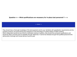 Question <--- What qualifications are necessary for in-place test personnel ? --->
<---Answer--->
They should have a thorough knowledge of the test equipment and its use, familiarity with specification requirements and the
company protocol, and good training and experience in the technology of in-place testing of HEPA systems.
When independent personnel are hired for certification testing of systems, they should have all above qualifications and
should be able to provide proof of capability through references. It cannot be stressed enough that qualified personnel who
will provide a thorough and honest service must be used
 