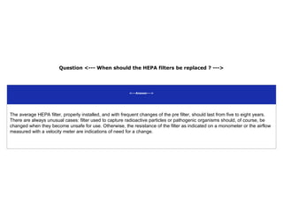 Question <--- When should the HEPA filters be replaced ? --->
<---Answer--->
The average HEPA filter, properly installed, and with frequent changes of the pre filter, should last from five to eight years.
There are always unusual cases: filter used to capture radioactive particles or pathogenic organisms should, of course, be
changed when they become unsafe for use. Otherwise, the resistance of the filter as indicated on a monometer or the airflow
measured with a velocity meter are indications of need for a change.
 
