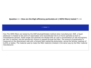 Question <--- How are the High-efficiency particulate air ( HEPA filters) tested ? --->
<---Answer--->
How The HEPA filters are tested by the DOP-dioctylphthalate-method when manufactured. DOP, a liquid
plasticizer is heated to the point of vaporization and reconstituted into 0.3 micron particles to form a
monodisperse aerosol. These single size particles are diluted with air until a concentration of 100 micrograms
per liter is reached, and the aerosol-air mixture is passed through the filter. The amount of penetration is
measured on the downstream side with a forward light scattering photometer, giving the familiar readings of
0,03% or better, The material used to make the filter material is tested in the same way by the filter material
manufacturer.
 