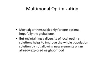 Multimodal Optimization Most algorithms seek only for one optima, hopefully the global one. But maintaining a diversity of local optima solutions helps to improve the whole population solution by not allowing new elements on an already explored neighborhood 