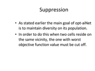 Suppression As stated earlier the main goal of opt-aiNet is to maintain diversity on its population. In order to do this when two cells reside on the same vicinity, the one with worst objective function value must be cut off. 