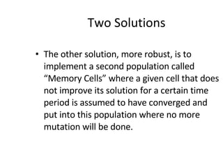 Two Solutions The other solution, more robust, is to implement a second population called “Memory Cells” where a given cell that does not improve its solution for a certain time period is assumed to have converged and put into this population where no more mutation will be done. 
