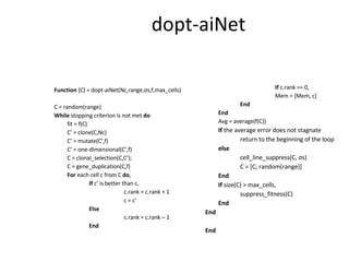 dopt-aiNet Function  [C] = dopt-aiNet(Nc,range, σ s,f,max_cells) C = random(range) While  stopping criterion is not met  do fit = f(C) C’ = clone(C,Nc)  C’ = mutate(C’,f) C’ = one-dimensional(C’,f) C = clonal_selection(C,C’); C = gene_duplication(C,f) For  each cell c from C  do , If  c’ is better than c, c.rank = c.rank + 1 c = c’ Else c.rank = c.rank – 1 End If  c.rank == 0, Mem = [Mem, c] End End Avg = average(f(C)) If  the average error does not stagnate return to the beginning of the loop else cell_line_suppress(C,  σ s) C = [C; random(range)] End If  size(C) > max_cells, suppress_fitness(C) End End End 