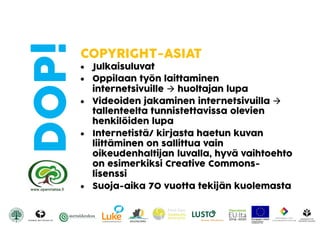 DOP! COPYRIGHT-ASIAT
 Julkaisuluvat
 Oppilaan työn laittaminen
internetsivuille  huoltajan lupa
 Videoiden jakaminen internetsivuilla 
tallenteelta tunnistettavissa olevien
henkilöiden lupa
 Internetistä/ kirjasta haetun kuvan
liittäminen on sallittua vain
oikeudenhaltijan luvalla, hyvä vaihtoehto
on esimerkiksi Creative Commons-
lisenssi
 Suoja-aika 70 vuotta tekijän kuolemasta
 