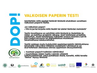 DOP! VALKOISEN PAPERIN TESTI
Selvitetään mitä oppijat tietävät ilmiöstä etukäteen soveltaen
valkoisen paperin testiä:
A3 valkoinen paperi
“Piirrä ja/tai kirjoita mitä tiedät tai oletat tietäväsi metsästä”
Testin tavoitteena on selvittää mitä ilmiöstä jo tiedetään ja
miten se kehittyy projektin aikana. Testi toistetaan projektin
päätyttyä. Testit toimitetaan tutkijoille (saara.nissinen@uef.fi)
joko paperiversiona tai digitaalisessa muodossa
(skannattuna/valokuvattuna).
Testiä voidaan myös hyödyntää oppimisprojektin lähtökohtana
tekemällä näkyväksi millaista osaamista ryhmässä jo on
(kartoitetaan olemassa olevaa oppimisen ekosysteemiä):
 kootaan paperit kaikkien nähtäväksi
 muotoillaan niiden tuella ryhmän yhteistä
tutkimustehtävää sekä pohditaan mistä, keneltä, millä tavalla
“tietoa” löytyy ilmiöstä
 